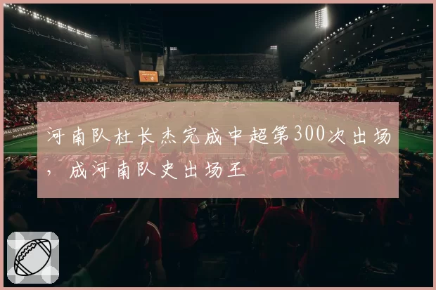 河南队杜长杰完成中超第300次出场,成河南队史出场王