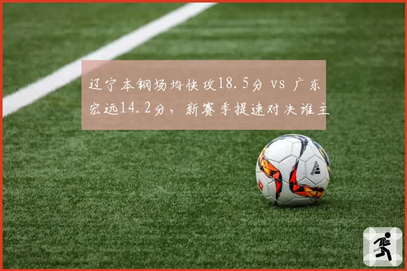 辽宁本钢场均快攻18.5分 vs 广东宏远14.2分，新赛季提速对决谁主沉浮？