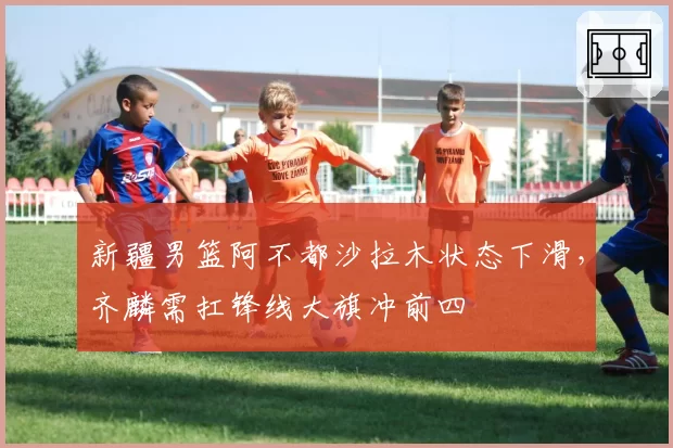 新疆男篮阿不都沙拉木状态下滑,齐麟需扛锋线大旗冲前四