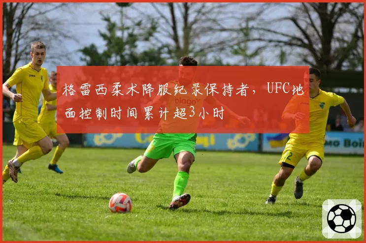 格雷西柔术降服纪录保持者,UFC地面控制时间累计超3小时