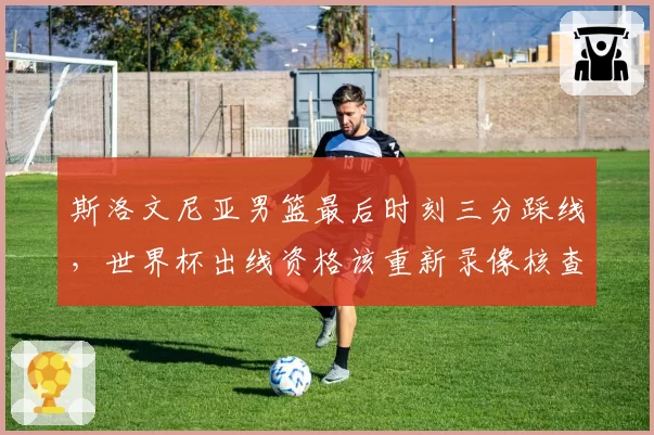 斯洛文尼亚男篮最后时刻三分踩线，世界杯出线资格该重新录像核查？