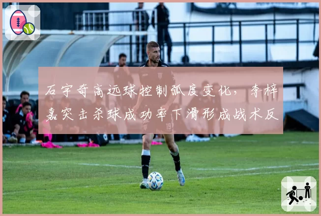 石宇奇高远球控制弧度变化,李梓嘉突击杀球成功率下滑形成战术反差