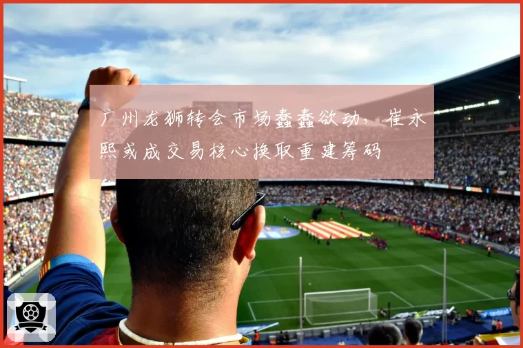 广州龙狮转会市场蠢蠢欲动，崔永熙或成交易核心换取重建筹码