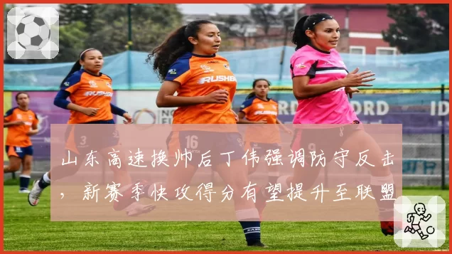 山东高速换帅后丁伟强调防守反击，新赛季快攻得分有望提升至联盟前三