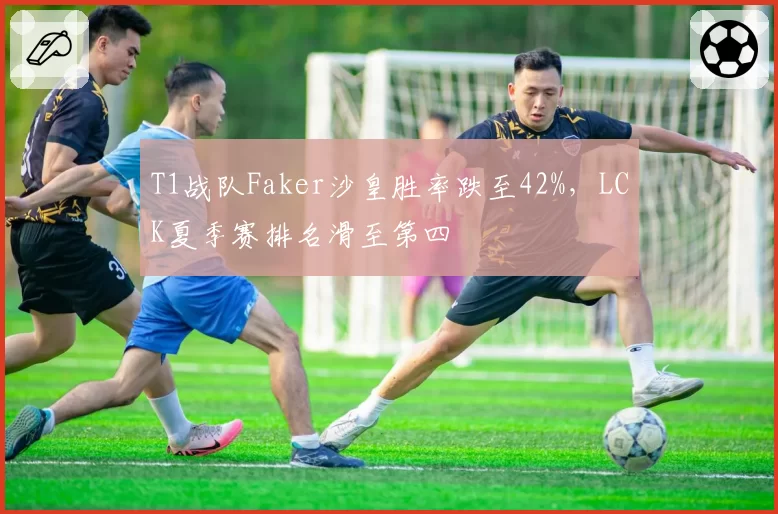 T1战队Faker沙皇胜率跌至42%,LCK夏季赛排名滑至第四