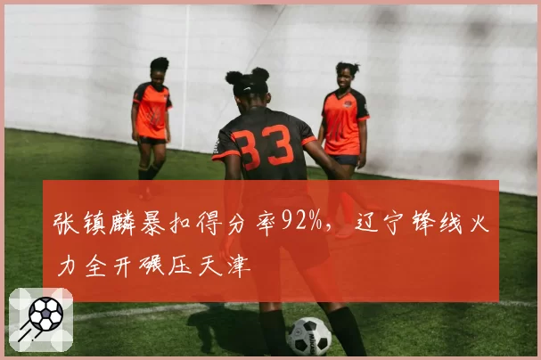 张镇麟暴扣得分率92%,辽宁锋线火力全开碾压天津