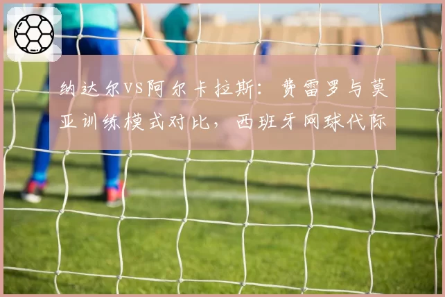 纳达尔vs阿尔卡拉斯：费雷罗与莫亚训练模式对比，西班牙网球代际传承差异