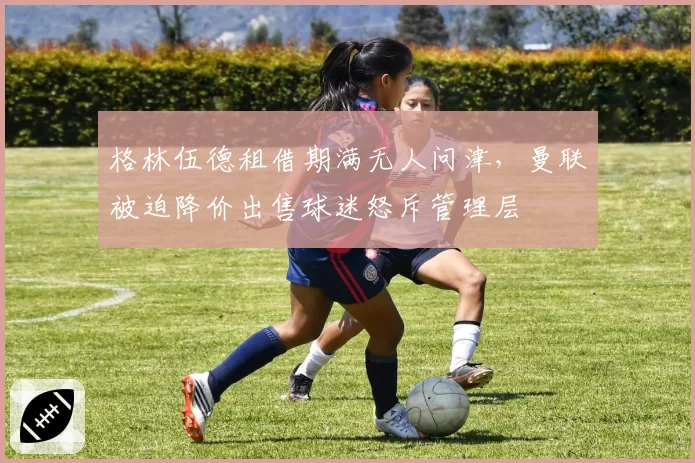 格林伍德租借期满无人问津，曼联被迫降价出售球迷怒斥管理层