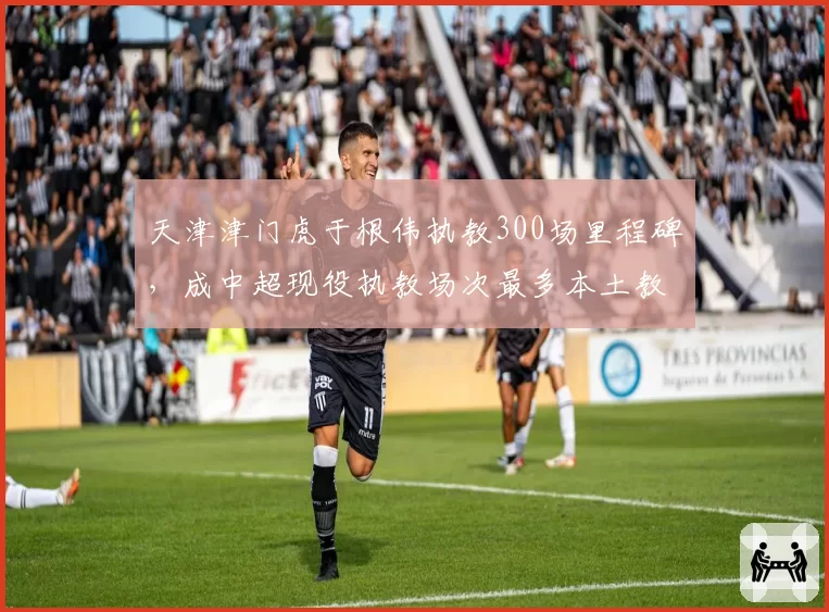 天津津门虎于根伟执教300场里程碑，成中超现役执教场次最多本土教练
