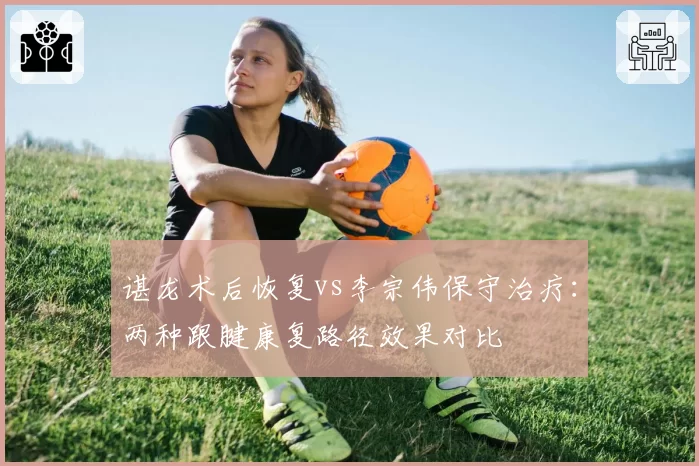 谌龙术后恢复vs李宗伟保守治疗：两种跟腱康复路径效果对比