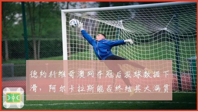 德约科维奇澳网夺冠后发球数据下滑,阿尔卡拉斯能否终结其大满贯统治?