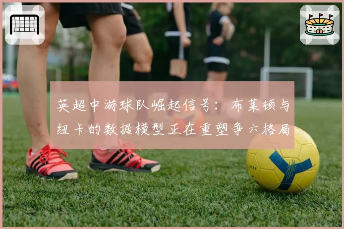 英超中游球队崛起信号:布莱顿与纽卡的数据模型正在重塑争六格局