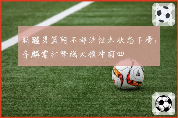新疆男篮阿不都沙拉木状态下滑，齐麟需扛锋线大旗冲前四