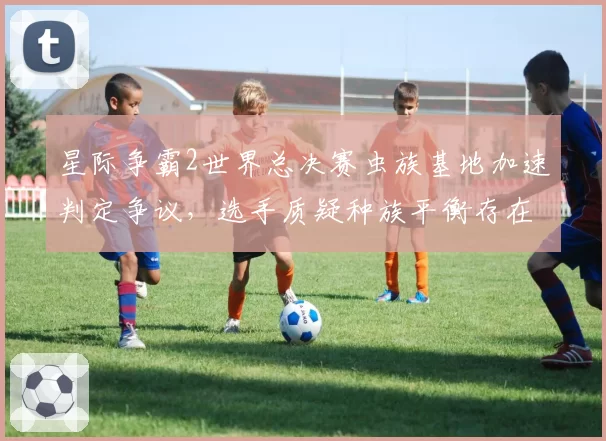 星际争霸2世界总决赛虫族基地加速判定争议,选手质疑种族平衡存在隐性问题