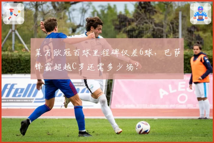 莱万欧冠百球里程碑仅差6球,巴萨锋霸超越C罗还需多少场?
