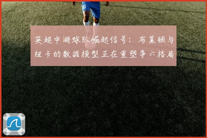 英超中游球队崛起信号:布莱顿与纽卡的数据模型正在重塑争六格局