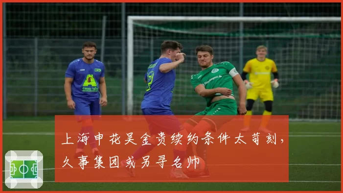上海申花吴金贵续约条件太苛刻,久事集团或另寻名帅