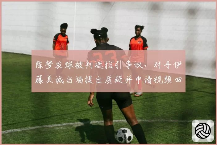 陈梦发球被判遮挡引争议,对手伊藤美诚当场提出质疑并申请视频回放