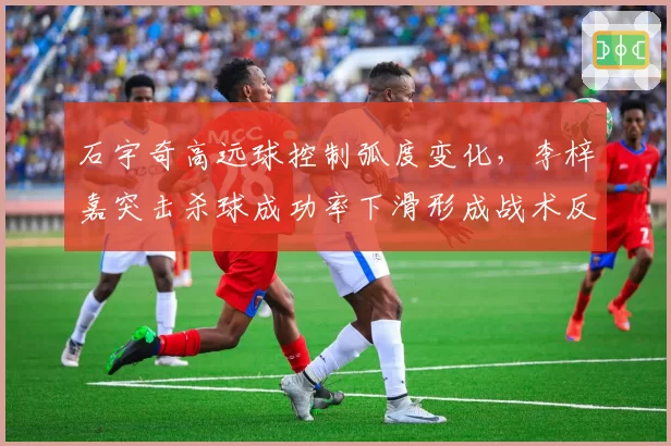 石宇奇高远球控制弧度变化,李梓嘉突击杀球成功率下滑形成战术反差