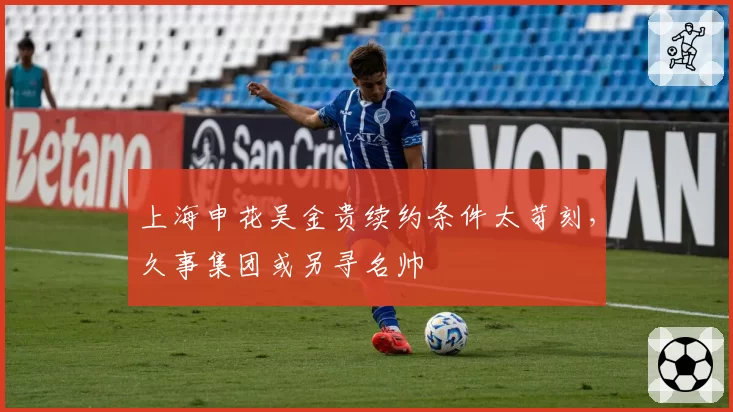 上海申花吴金贵续约条件太苛刻，久事集团或另寻名帅