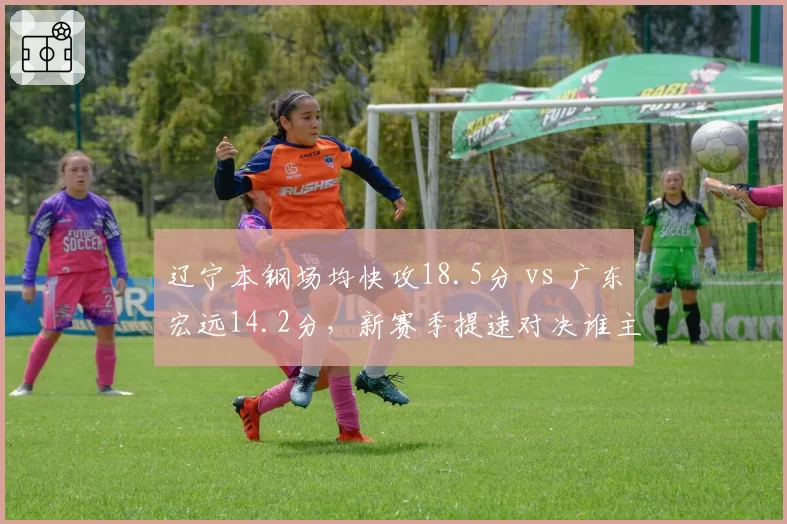 辽宁本钢场均快攻18.5分 vs 广东宏远14.2分,新赛季提速对决谁主沉浮?