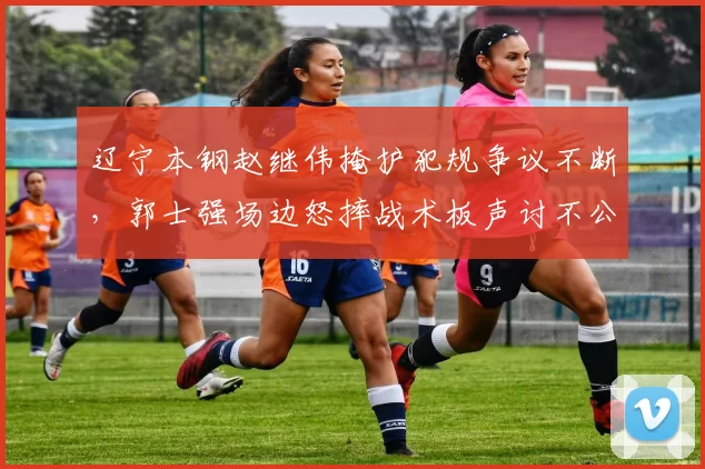 辽宁本钢赵继伟掩护犯规争议不断，郭士强场边怒摔战术板声讨不公