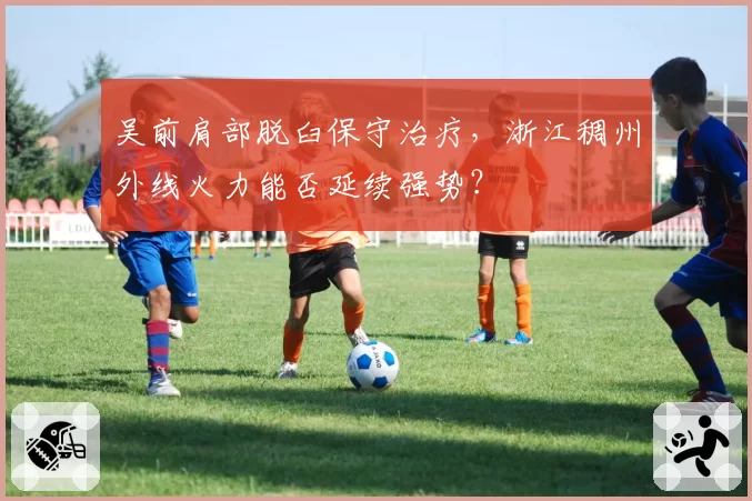 吴前肩部脱臼保守治疗,浙江稠州外线火力能否延续强势?