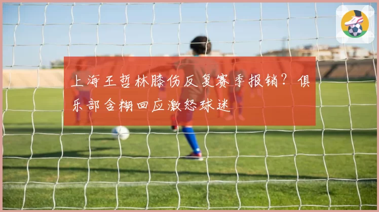 上海王哲林膝伤反复赛季报销？俱乐部含糊回应激怒球迷
