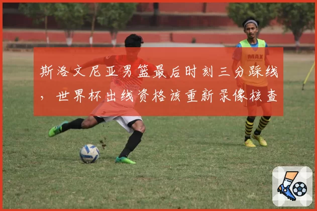 斯洛文尼亚男篮最后时刻三分踩线,世界杯出线资格该重新录像核查?