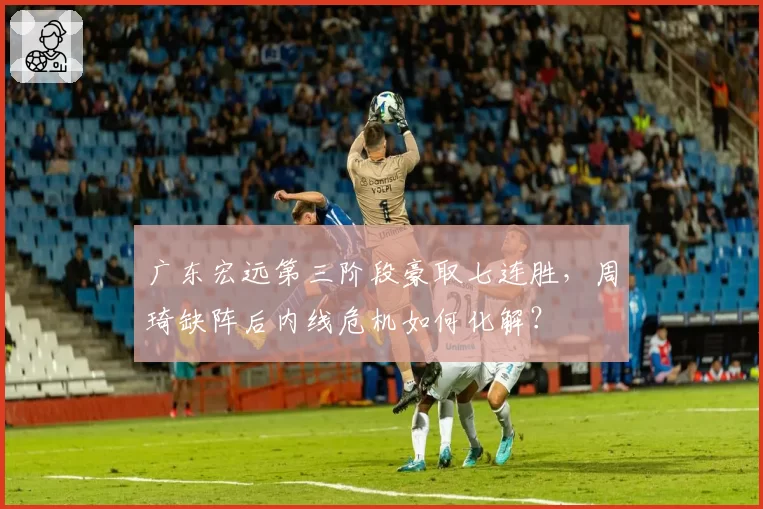 广东宏远第三阶段豪取七连胜,周琦缺阵后内线危机如何化解?