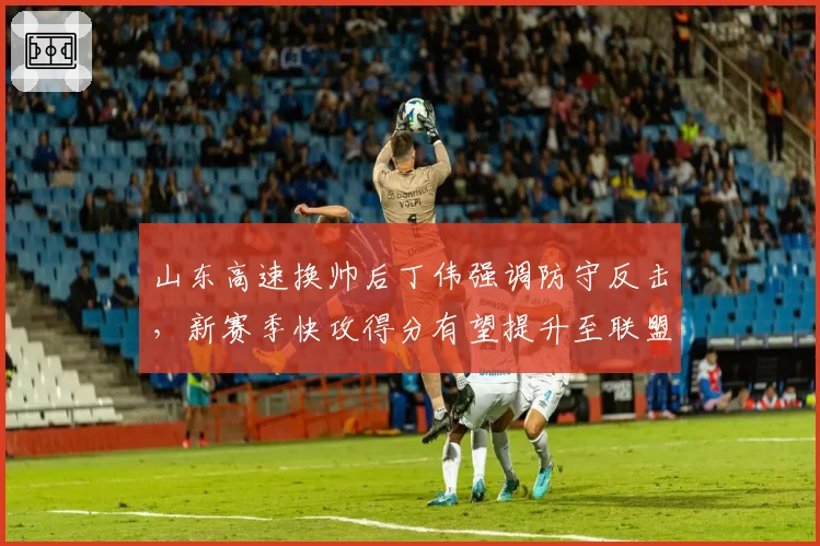 山东高速换帅后丁伟强调防守反击,新赛季快攻得分有望提升至联盟前三