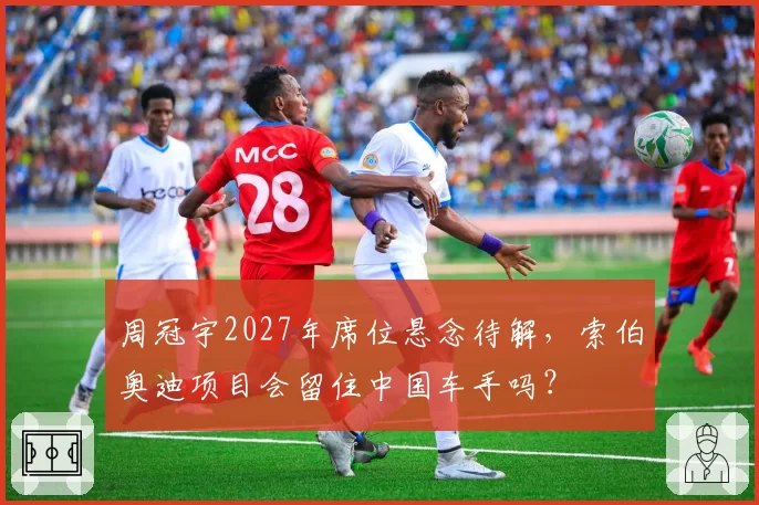 周冠宇2027年席位悬念待解,索伯奥迪项目会留住中国车手吗?