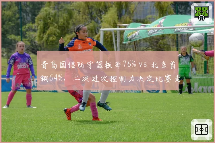青岛国信防守篮板率76% vs 北京首钢64%,二次进攻控制力决定比赛走向