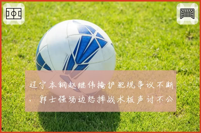 辽宁本钢赵继伟掩护犯规争议不断，郭士强场边怒摔战术板声讨不公