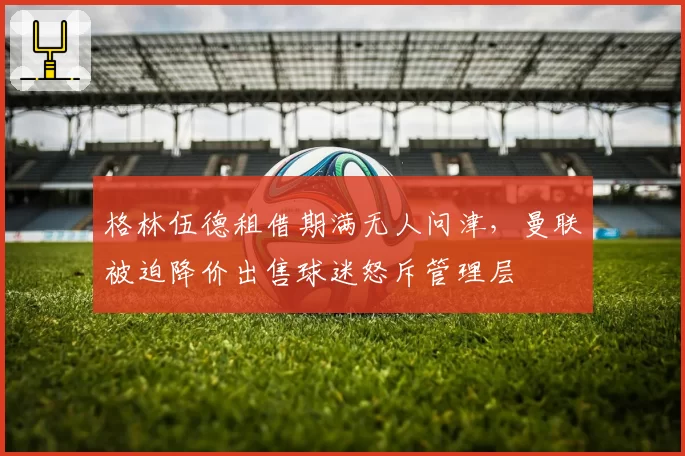 格林伍德租借期满无人问津,曼联被迫降价出售球迷怒斥管理层
