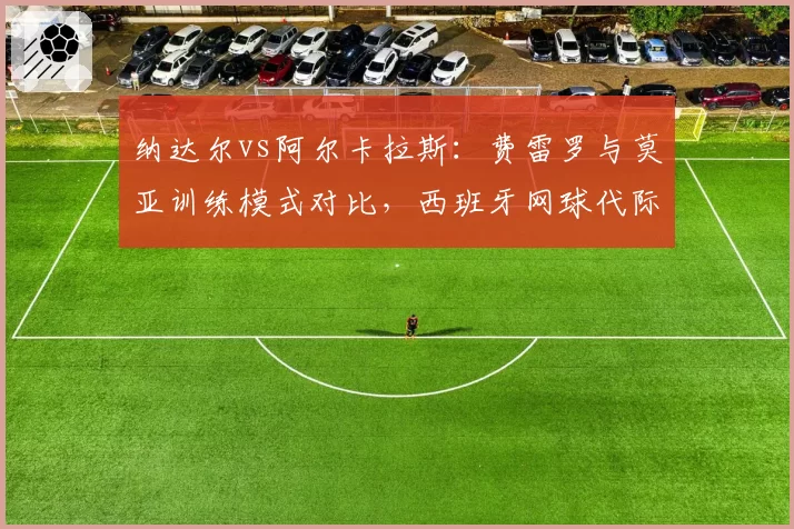 纳达尔vs阿尔卡拉斯:费雷罗与莫亚训练模式对比,西班牙网球代际传承差异