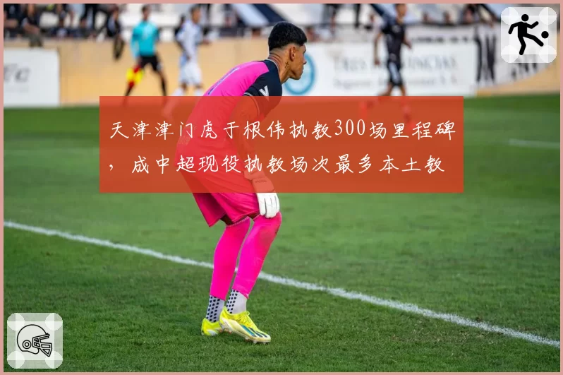 天津津门虎于根伟执教300场里程碑,成中超现役执教场次最多本土教练