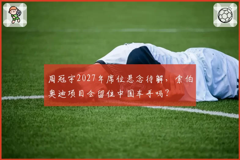 周冠宇2027年席位悬念待解,索伯奥迪项目会留住中国车手吗?
